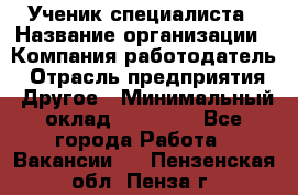 Ученик специалиста › Название организации ­ Компания-работодатель › Отрасль предприятия ­ Другое › Минимальный оклад ­ 50 000 - Все города Работа » Вакансии   . Пензенская обл.,Пенза г.